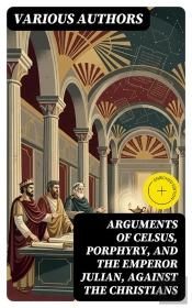 Arguments Of Celsus, Porphyry, And The Emperor Julian, Against The Christians