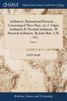 Arithmetic, Rational And Practical. ... Consisting Of Three Parts, Viz. I. Vulgar Arithmetic Ii. Decimal Arithmetic. Iii Practical Arithmetic. By John Mair. A.M. ... Of 3; Volume 1
