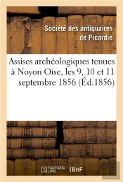 Assises Archeologiques Tenues A Noyon Oise, Les 9, 10 Et 11 Septembre 1856