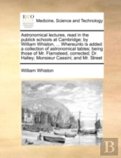 Astronomical Lectures, Read In The Publick Schools At Cambridge; By William Whiston, ... Whereunto Is Added A Collection Of Astronomical Tables; Being