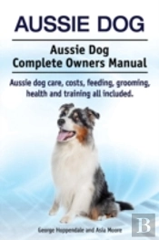 Aussie Dog. Aussie Dog Complete Owners Manual. Aussie Dog Care, Costs, Feeding, Grooming, Health And Training All Included