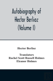 Autobiography Of Hector Berlioz, Member Of The Institute Of France, From 1803 To 1865. Comprising His Travels In Italy, Germany, Russia, And England (Volume I)