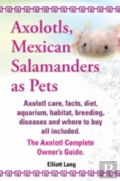 Axolotls, Mexican Salamanders As Pets. Axolotls Care, Facts, Diet, Aquarium, Habitat, Breeding, Diseases And Where To Buy All Included. The Axolotl Co