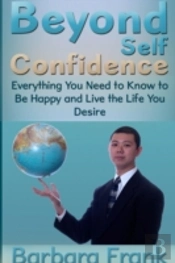Beyond Self Confidence: Everything You Need To Know To Be Happy And Live The Life You Desire