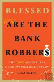 Blessed Are The Bank Robbers: The True Adventures Of An Evangelical Outlaw