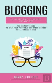 Blogging: The Complete Guide To Earn Money From Your Blog (The Beginner'S Guide To Start Your Profitable Home-Based Business With A Successful Blog)