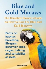 Blue And Gold Macaws, The Complete Owner'S Guide On How To Care For Blue And Yellow Macaws, Facts On Habitat, Breeding, Lifespan, Behavior, Diet, Cages, Talking And Suitability As Pets