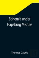 Bohemia Under Hapsburg Misrule; A Study Of The Ideals And Aspirations Of The Bohemian And Slovak Peoples, As They Relate To And Are Affected By The Great European War