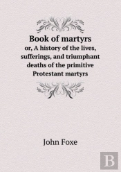 Book Of Martyrs Or, A History Of The Lives, Sufferings, And Triumphant Deaths Of The Primitive Protestant Martyrs