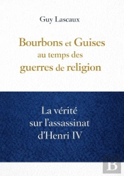 Bourbons Et Guises Au Temps Des Guerres De Religion : La Vérité Sur L'Assassinat D'Henri Iv