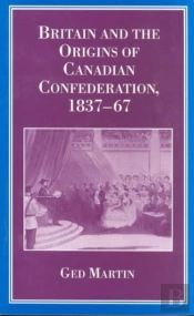 Britain And The Origins Of Canadian Confederation, 1837-67