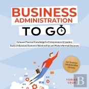 Business Administration To Go – Compact Practical Knowledge For Entrepreneurs & Leaders: Easily Understand Economic Relationships And Make Informed Decisions – Incl. Business Administration Glossary