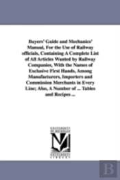 Buyers' Guide and Mechanics' Manual, for the Use of Railway Officials, Containing a Complete List of All Articles Wanted by Railway Companies, with the Names of Exclusive First Hands, Among Manufactur