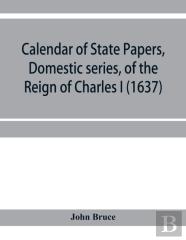 Calendar Of State Papers, Domestic Series, Of The Reign Of Charles I (1637)