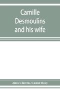 Camille Desmoulins And His Wife; Passages From The History Of The Dantonists Founded Upon New And Hitherto Unpublished Documents