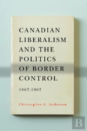 Canadian Liberalism And The Politics Of Border Control, 1867-1967