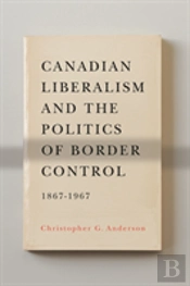 Canadian Liberalism And The Politics Of Border Control, 1867-1967