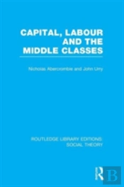Capital, Labour And The Middle Classes (Rle Social Theory)
