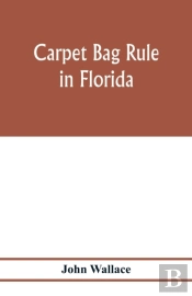 Carpet Bag Rule In Florida. The Inside Workings Of The Reconstruction Of Civil Government In Florida After The Close Of The Civil War