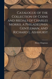 Catalogue Of The Collection Of Coins And Medals Of Charles Morris, A Philadelphia Gentleman, And Richard L. Ashhurst