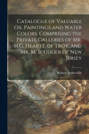 Catalogue Of Valuable Oil Paintings And Water Colors, Comprising The Private Galleries Of Mr. H.G. Heartt, Of Troy, And Mr. M. Scudder Of New Jersey