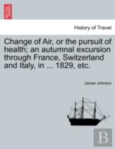 Change Of Air, Or The Pursuit Of Health; An Autumnal Excursion Through France, Switzerland And Italy, In ... 1829, Etc.