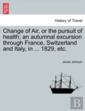 Change Of Air, Or The Pursuit Of Health; An Autumnal Excursion Through France, Switzerland And Italy, In ... 1829, Etc.