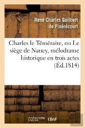 Charles Le Temeraire, Ou Le Siege De Nancy, Melodrame Historique En Trois Actes