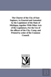 Charter Of The City Of East Saginaw, As Enacted And Amended By The Legislature Of The State Of Michigan, Together With Other Acts Of The Legislature, For The Use Of The Officers Of The City. Comp, And