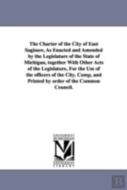 Bertrand.pt - Charter Of The City Of East Saginaw, As Enacted And Amended By The Legislature Of The State Of Michigan, Together With Other Acts Of The Legislature, For The Use Of The Officers Of The City. Comp, And