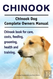 Chinook. Chinook Dog Complete Owners Manual. Chinook Book For Care, Costs, Feeding, Grooming, Health And Training.