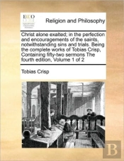 Christ Alone Exalted; In The Perfection And Encouragements Of The Saints, Notwithstanding Sins And Trials. Being The Complete Works Of Tobias Crisp, C