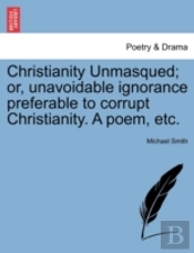 Christianity Unmasqued; Or, Unavoidable Ignorance Preferable To Corrupt Christianity. A Poem, Etc.