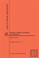 Code Of Federal Regulations Title 27, Alcohol, Tobacco Products And Firearms, Parts 1-39, 2017