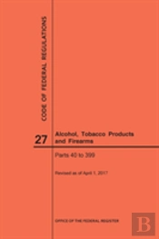 Code Of Federal Regulations Title 27, Alcohol, Tobacco Products And Firearms, Parts 40-399, 2017