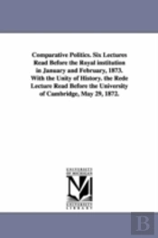Comparative Politics. Six Lectures Read Before The Royal Institution In January And February, 1873. With The Unity Of History. The Rede Lecture Read Before The University Of Cambridge, May 29, 1872.