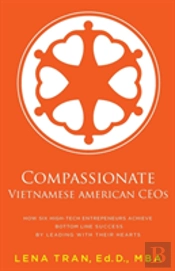 Compassionate Vietnamese American Ceos: How Six High-Tech Entrepreneurs Achieve Bottom Line Success By Leading With Their Hearts