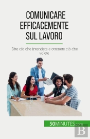 Comunicare Efficacemente Sul Lavoro : Dite Ciò Che Intendete E Ottenete Ciò Che Volete