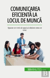 Comunicarea Eficienta La Locul De Munca : Spune Ce Vrei Sa Spui Si Obtine Ceea Ce Vrei