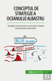 Conceptul De Strategie A Oceanului Albastru : Atingeti Succesul Prin Inovatie Si Faceti Concurenta Irelevanta
