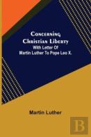 Concerning Christian Liberty; With Letter Of Martin Luther To Pope Leo X.
