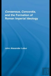Consensus, Concordia And The Formation Of Roman Imperial Ideology