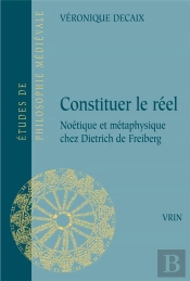Constituer Le Réel : Noétique Et Métaphysique Chez Dietrich De Freiberg