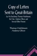 Copy Of Letters Sent To Great-Britain By His Excellency Thomas Hutchinson, The Hon. Andrew Oliver, And Several Other Persons