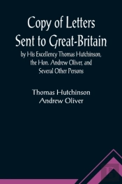 Copy Of Letters Sent To Great-Britain By His Excellency Thomas Hutchinson, The Hon. Andrew Oliver, And Several Other Persons
