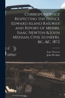 Correspondence Respecting The Prince Edward Island Railway And Report Of Messrs. Isaac Newton & John Meehan, Civil Egineers, &C., &C. 1872 (Microform)