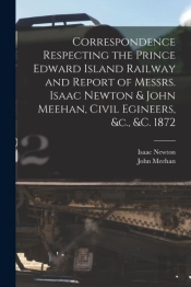 Correspondence Respecting The Prince Edward Island Railway And Report Of Messrs. Isaac Newton & John Meehan, Civil Egineers, &C., &C. 1872 (Microform)