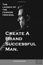 Create A Brand Successful Man.: The Launch Of The Fashion Process. Develop Your Own Style . Be Stylish Without Effort, Create Your Image.