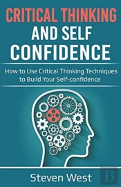 Critical Thinking And Self-Confidence: How To Use Critical Thinking Techniques To Build Your Self-Confidence