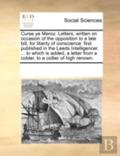 Curse Ye Meroz. Letters, Written On Occasion Of The Opposition To A Late Bill, For Liberty Of Conscience: First Published In The Leeds Intelligencer,